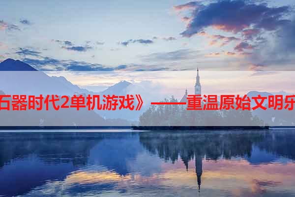 《石器时代2单机游戏》——重温原始文明乐趣