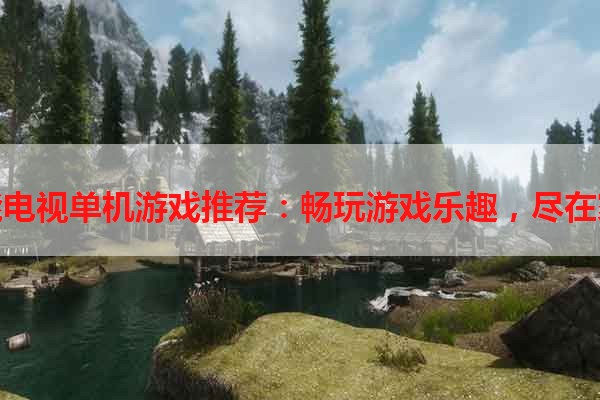 智能电视单机游戏推荐：畅玩游戏乐趣，尽在家中