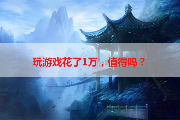 玩游戏花了1万，值得吗？