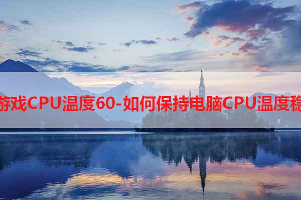 玩游戏CPU温度60-如何保持电脑CPU温度稳定