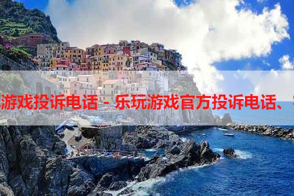 北京乐玩游戏投诉电话 - 乐玩游戏官方投诉电话、客服电话