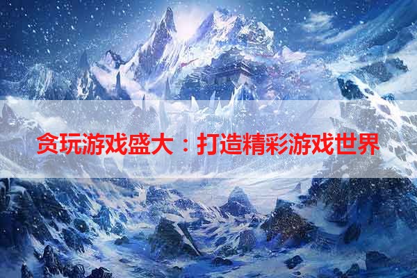 贪玩游戏盛大：打造精彩游戏世界