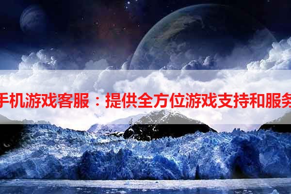 手机游戏客服：提供全方位游戏支持和服务