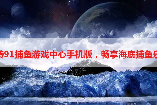 玩转91捕鱼游戏中心手机版，畅享海底捕鱼乐趣