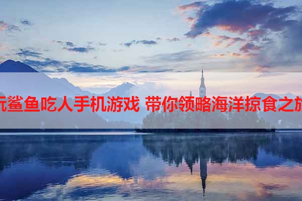 玩鲨鱼吃人手机游戏 带你领略海洋掠食之旅
