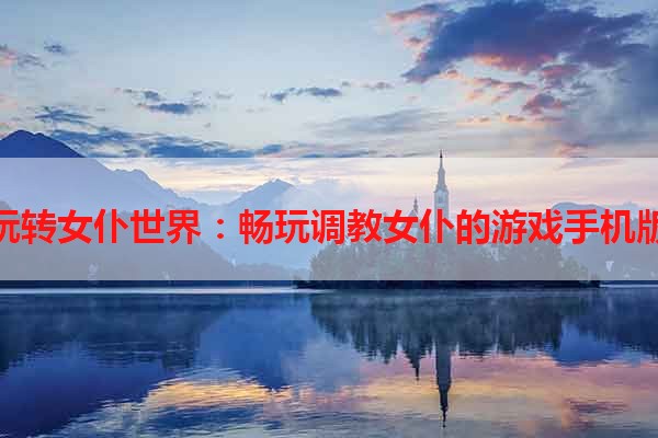 玩转女仆世界：畅玩调教女仆的游戏手机版