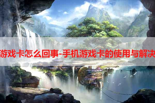 手机游戏卡怎么回事-手机游戏卡的使用与解决方法