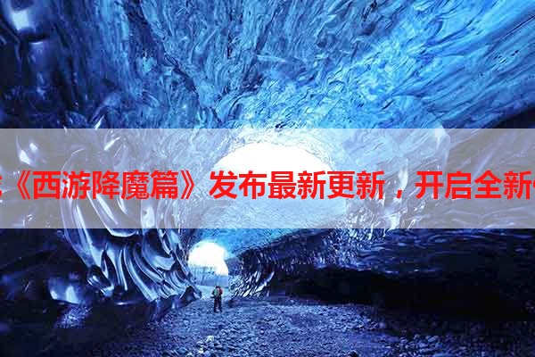 手机游戏《西游降魔篇》发布最新更新，开启全新修炼之旅
