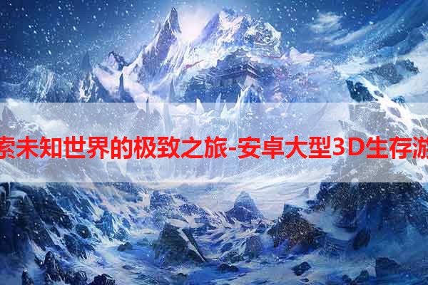 探索未知世界的极致之旅-安卓大型3D生存游戏